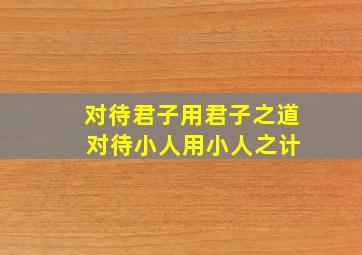 对待君子用君子之道 对待小人用小人之计